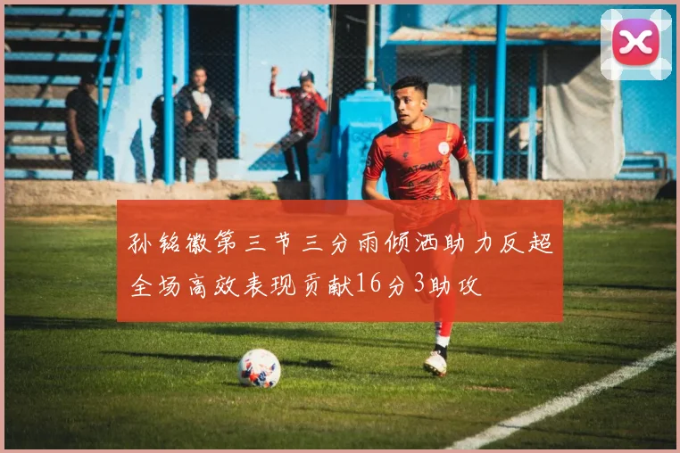 孙铭徽第三节三分雨倾洒助力反超全场高效表现贡献16分3助攻