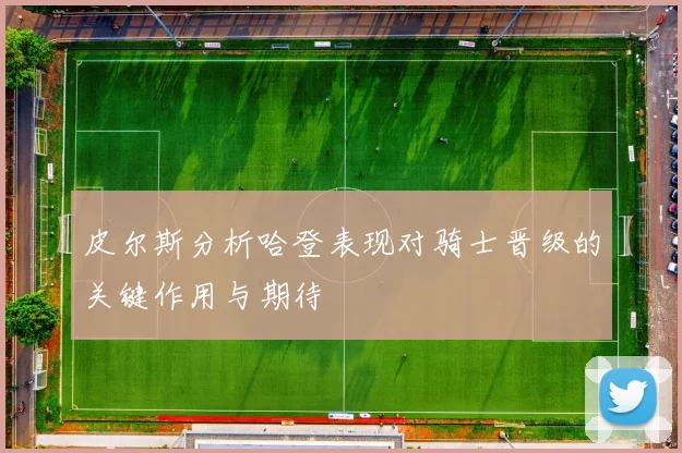 皮尔斯分析哈登表现对骑士晋级的关键作用与期待