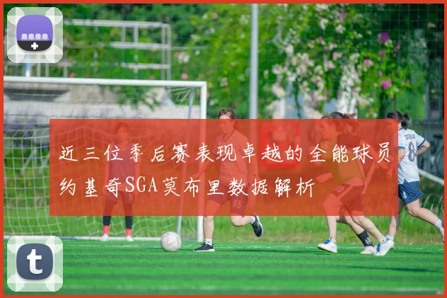 近三位季后赛表现卓越的全能球员约基奇SGA莫布里数据解析