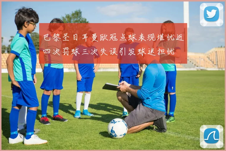 巴黎圣日耳曼欧冠点球表现堪忧近四次罚球三次失误引发球迷担忧