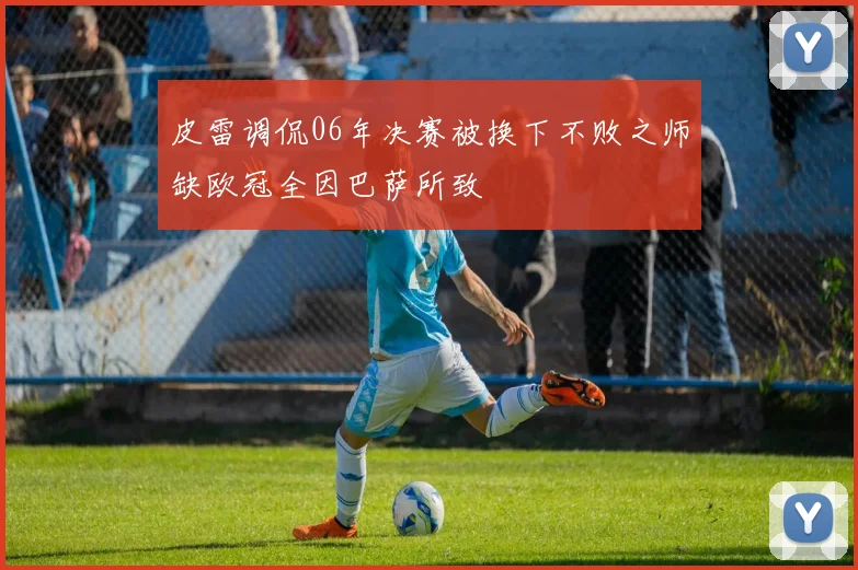 皮雷调侃06年决赛被换下不败之师缺欧冠全因巴萨所致